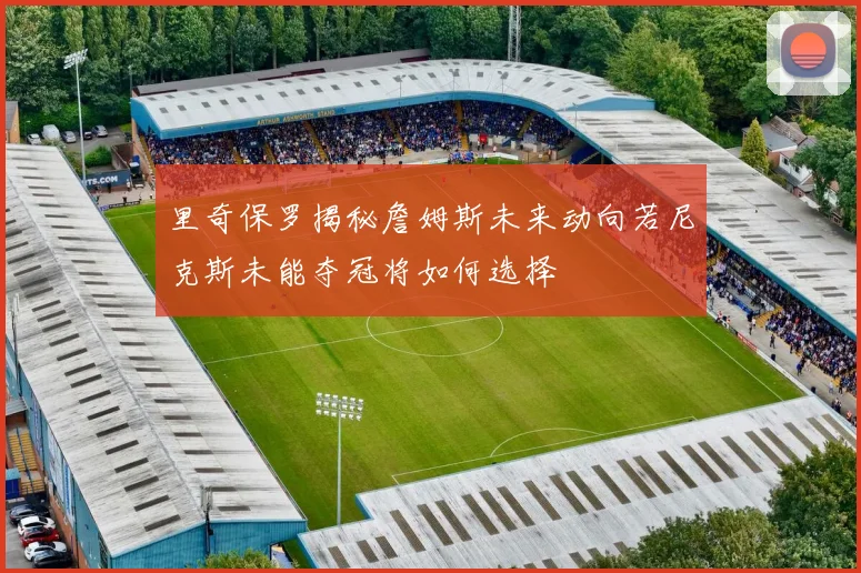 里奇保罗揭秘詹姆斯未来动向若尼克斯未能夺冠将如何选择