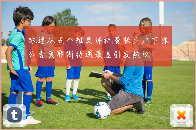 球迷从五个维度评析曼联主帅下课公告莫耶斯待遇最差引发热议