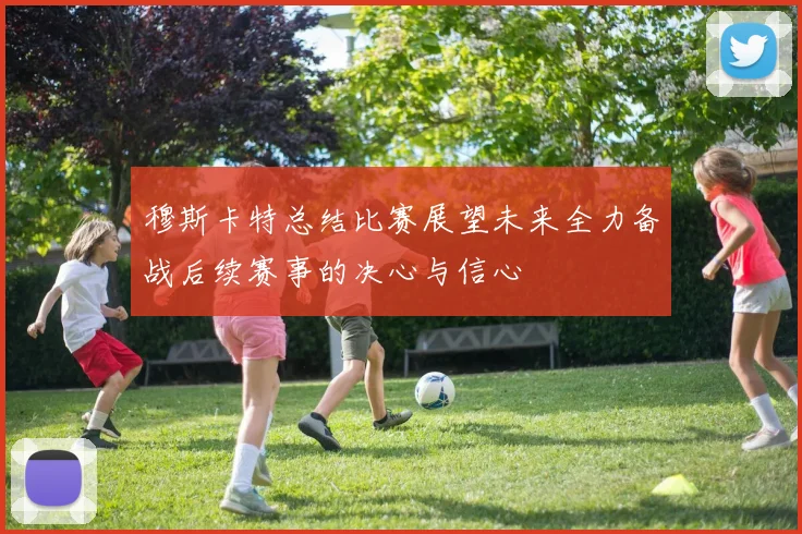 穆斯卡特总结比赛展望未来全力备战后续赛事的决心与信心
