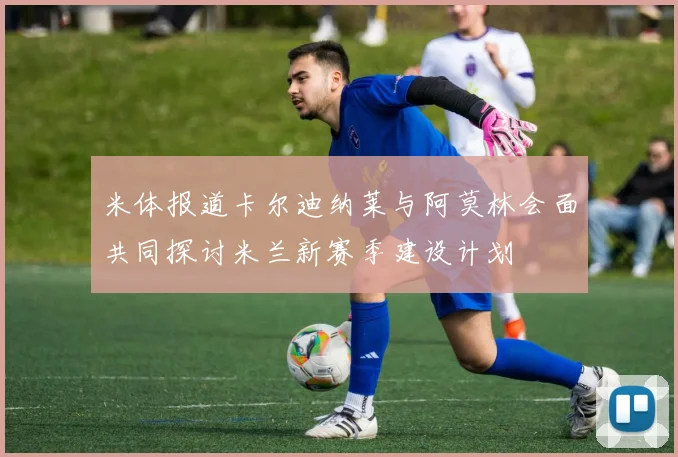米体报道卡尔迪纳莱与阿莫林会面共同探讨米兰新赛季建设计划
