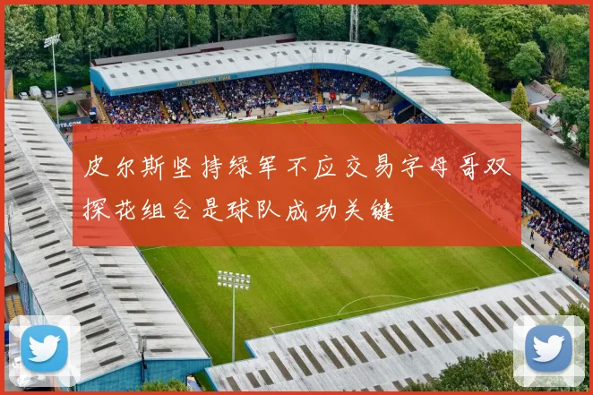 皮尔斯坚持绿军不应交易字母哥双探花组合是球队成功关键