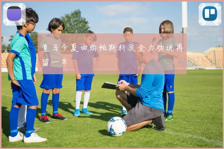 皇马今夏回购帕斯科莫全力劝说再留一年