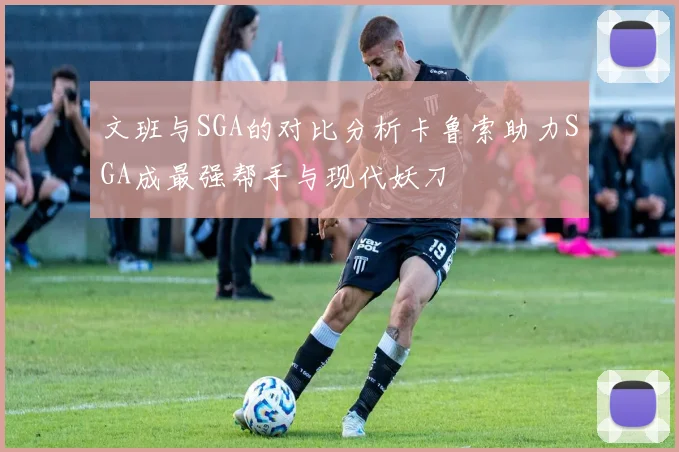 文班与SGA的对比分析卡鲁索助力SGA成最强帮手与现代妖刀