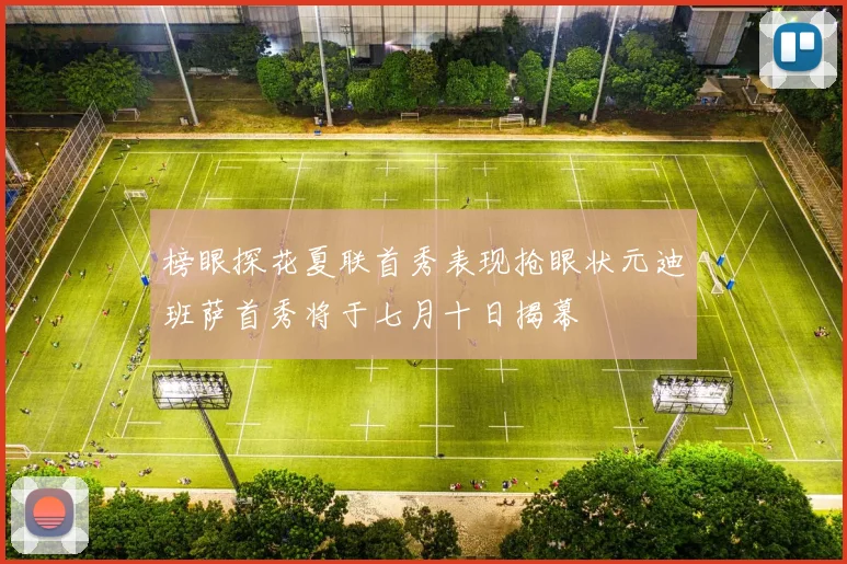 榜眼探花夏联首秀表现抢眼状元迪班萨首秀将于七月十日揭幕