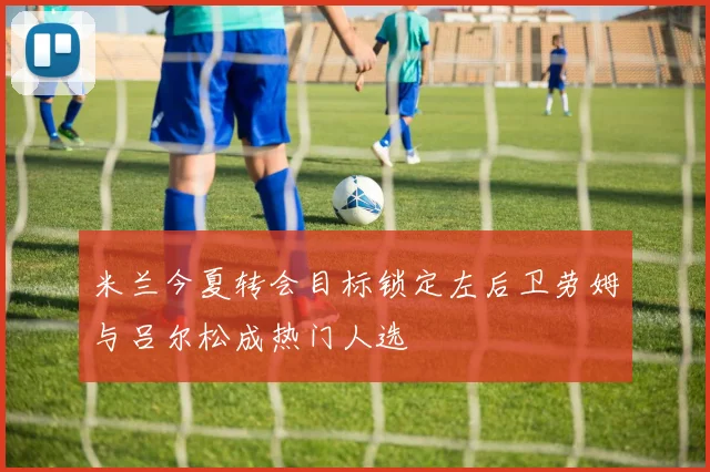 米兰今夏转会目标锁定左后卫劳姆与吕尔松成热门人选
