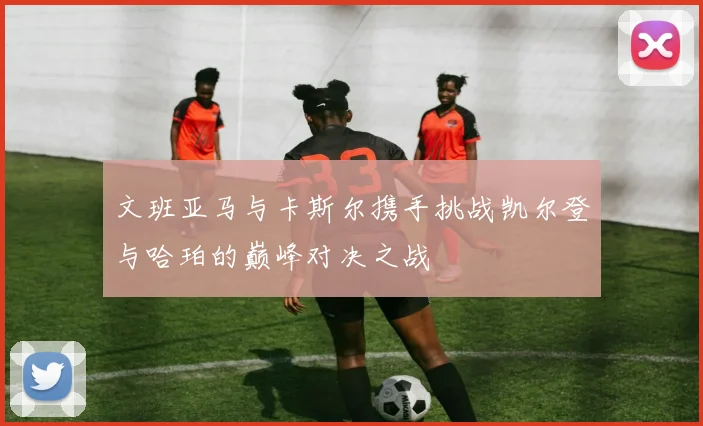 文班亚马与卡斯尔携手挑战凯尔登与哈珀的巅峰对决之战