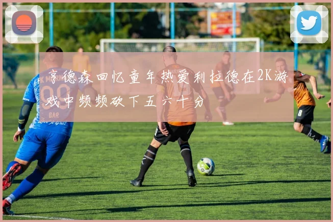 亨德森回忆童年热爱利拉德在2K游戏中频频砍下五六十分