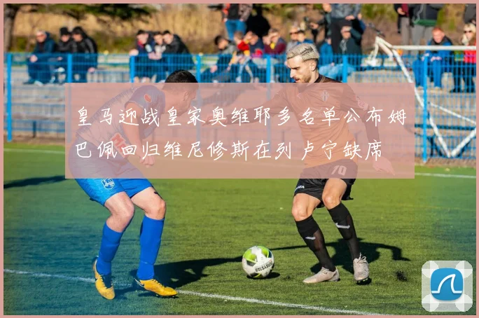 皇马迎战皇家奥维耶多名单公布姆巴佩回归维尼修斯在列卢宁缺席