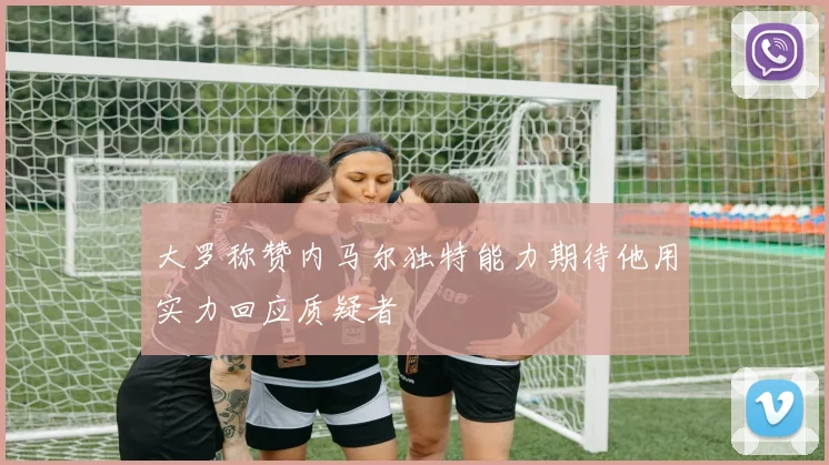 大罗称赞内马尔独特能力期待他用实力回应质疑者