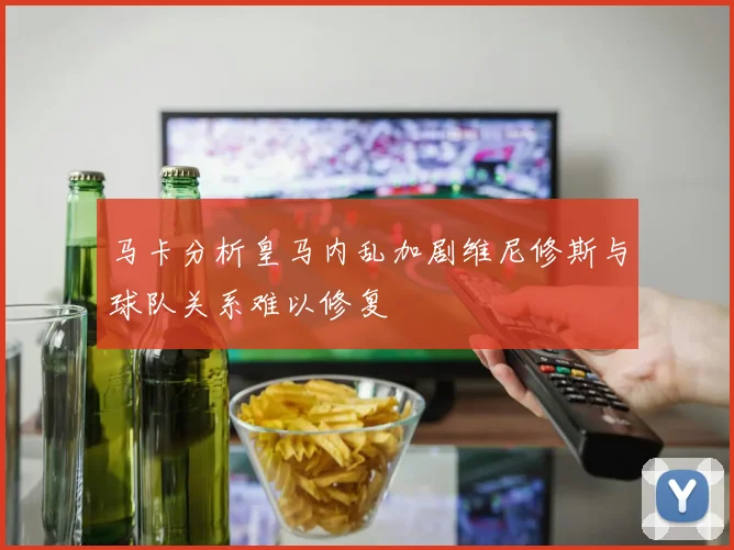 马卡分析皇马内乱加剧维尼修斯与球队关系难以修复