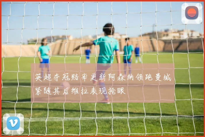 英超夺冠赔率更新阿森纳领跑曼城紧随其后维拉表现抢眼