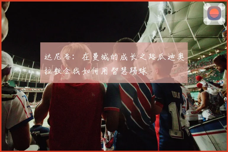 达尼洛：在曼城的成长之路瓜迪奥拉教会我如何用智慧踢球