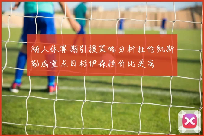 湖人休赛期引援策略分析杜伦凯斯勒成重点目标伊森性价比更高