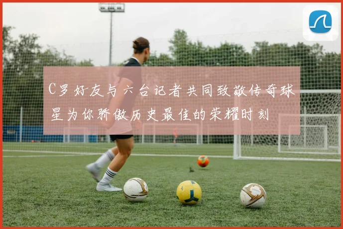 C罗好友与六台记者共同致敬传奇球星为你骄傲历史最佳的荣耀时刻