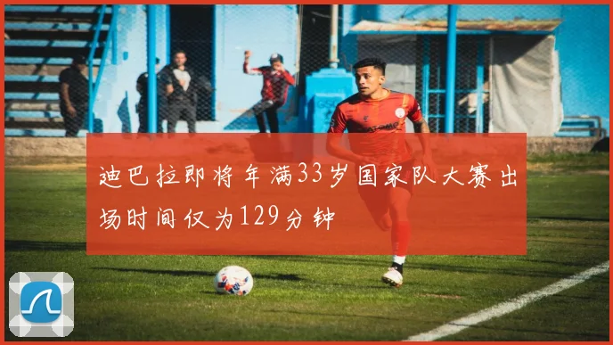 迪巴拉即将年满33岁国家队大赛出场时间仅为129分钟