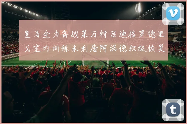 皇马全力备战莱万特吕迪格罗德里戈室内训练米利唐阿诺德积极恢复状态