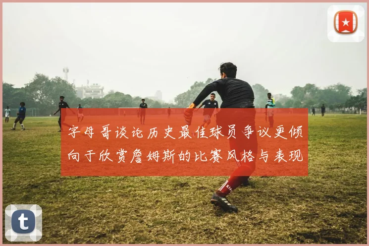 字母哥谈论历史最佳球员争议更倾向于欣赏詹姆斯的比赛风格与表现